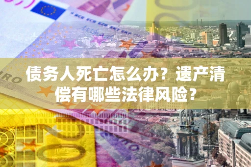 武汉债务人死亡怎么办？遗产清偿有哪些法律风险？