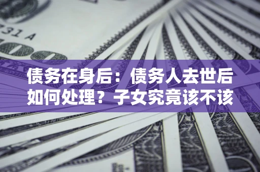 武汉债务在身后：债务人去世后如何处理？子女究竟该不该还钱？